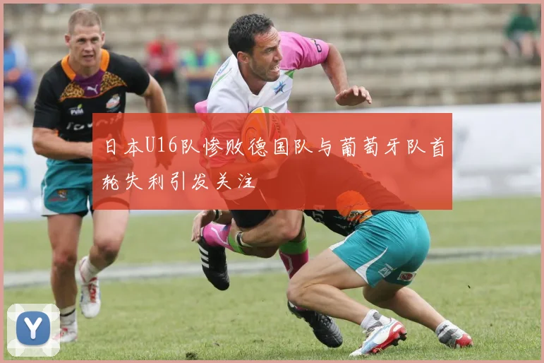 日本U16队惨败德国队与葡萄牙队首轮失利引发关注
