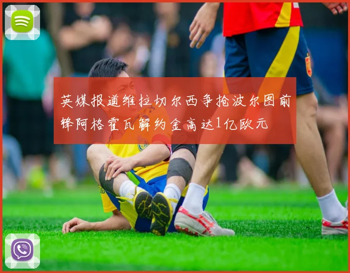 英媒报道维拉切尔西争抢波尔图前锋阿格霍瓦解约金高达1亿欧元