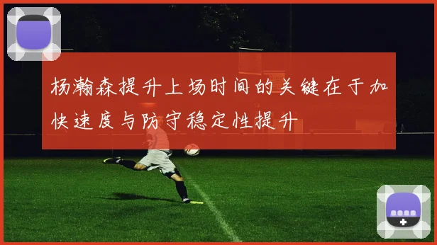杨瀚森提升上场时间的关键在于加快速度与防守稳定性提升