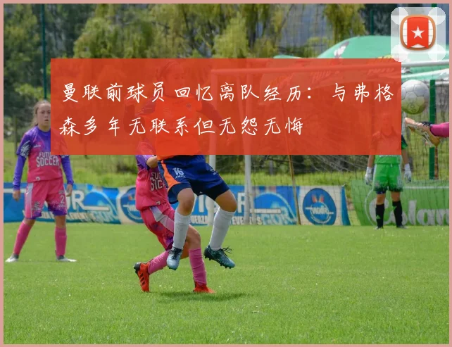 曼联前球员回忆离队经历：与弗格森多年无联系但无怨无悔