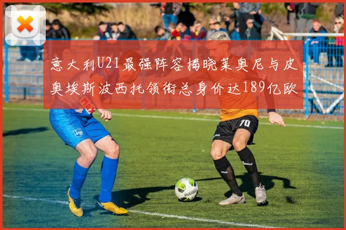 意大利U21最强阵容揭晓莱奥尼与皮奥埃斯波西托领衔总身价达189亿欧
