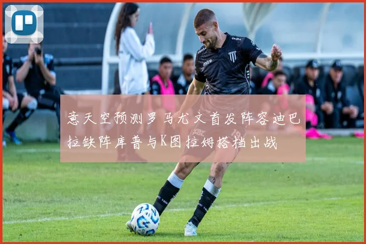 意天空预测罗马尤文首发阵容迪巴拉缺阵库普与K图拉姆搭档出战