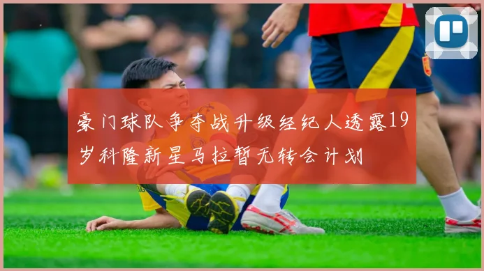 豪门球队争夺战升级经纪人透露19岁科隆新星马拉暂无转会计划