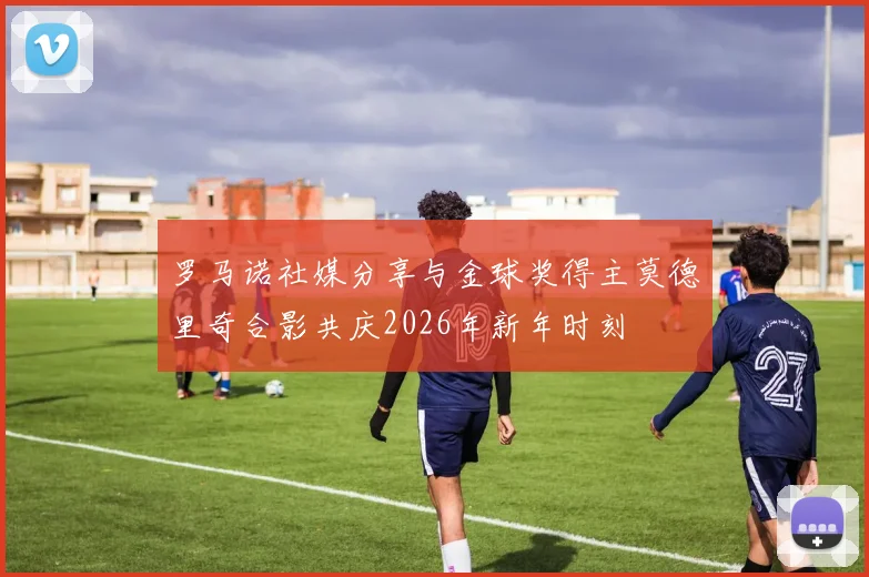 罗马诺社媒分享与金球奖得主莫德里奇合影共庆2026年新年时刻