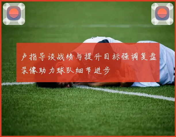 卢指导谈战绩与提升目标强调复盘录像助力球队细节进步