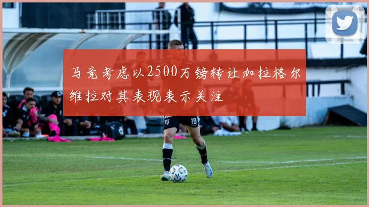 马竞考虑以2500万镑转让加拉格尔维拉对其表现表示关注