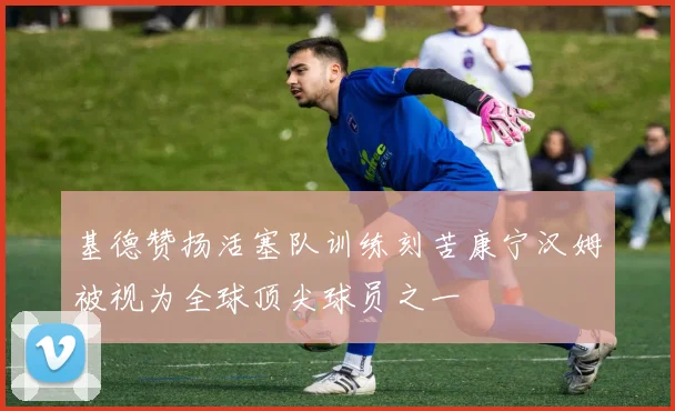 基德赞扬活塞队训练刻苦康宁汉姆被视为全球顶尖球员之一